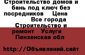 Строительство домов и бань под ключ без посредников, › Цена ­ 515 000 - Все города Строительство и ремонт » Услуги   . Пензенская обл.